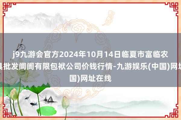 j9九游会官方2024年10月14日临夏市富临农副家具批发阛阓有限包袱公司价钱行情-九游娱乐(中国)网址在线