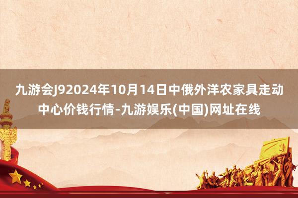 九游会J92024年10月14日中俄外洋农家具走动中心价钱行情-九游娱乐(中国)网址在线