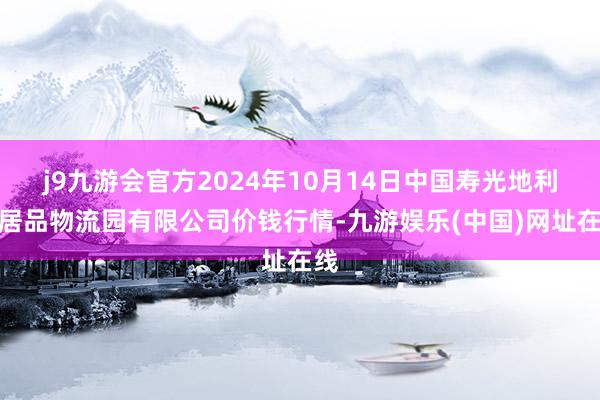 j9九游会官方2024年10月14日中国寿光地利农居品物流园有限公司价钱行情-九游娱乐(中国)网址在线