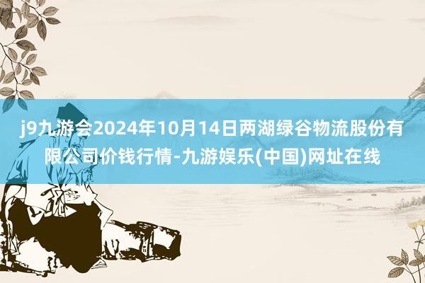 j9九游会2024年10月14日两湖绿谷物流股份有限公司价钱行情-九游娱乐(中国)网址在线