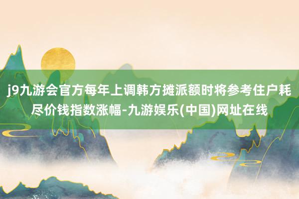 j9九游会官方每年上调韩方摊派额时将参考住户耗尽价钱指数涨幅-九游娱乐(中国)网址在线