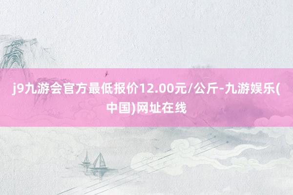 j9九游会官方最低报价12.00元/公斤-九游娱乐(中国)网址在线