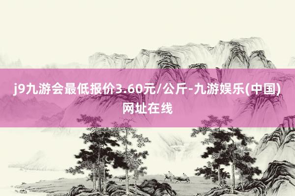 j9九游会最低报价3.60元/公斤-九游娱乐(中国)网址在线