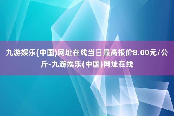 九游娱乐(中国)网址在线当日最高报价8.00元/公斤-九游娱乐(中国)网址在线