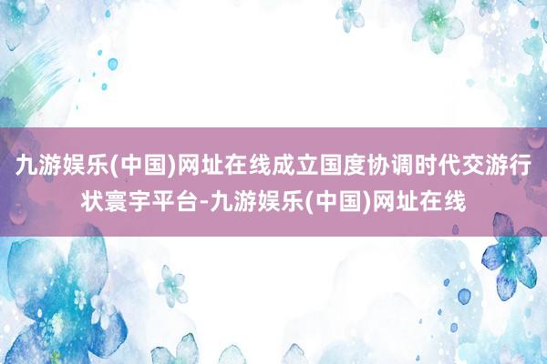 九游娱乐(中国)网址在线成立国度协调时代交游行状寰宇平台-九游娱乐(中国)网址在线