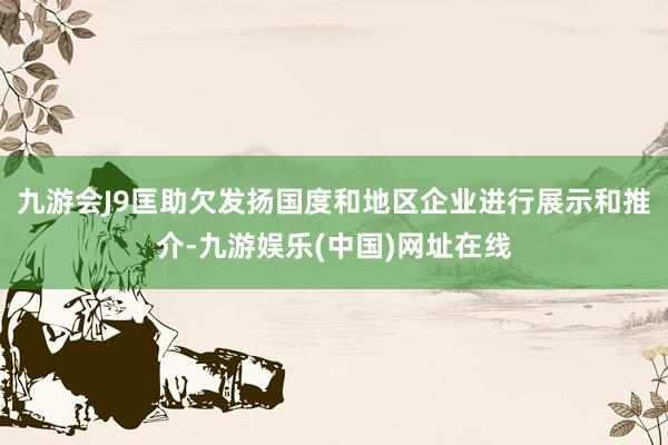 九游会J9匡助欠发扬国度和地区企业进行展示和推介-九游娱乐(中国)网址在线