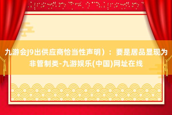 九游会J9出供应商恰当性声明）：要是居品显现为非管制类-九游娱乐(中国)网址在线