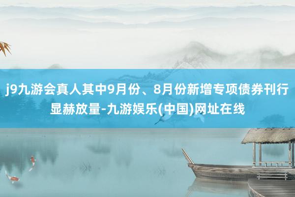 j9九游会真人其中9月份、8月份新增专项债券刊行显赫放量-九游娱乐(中国)网址在线