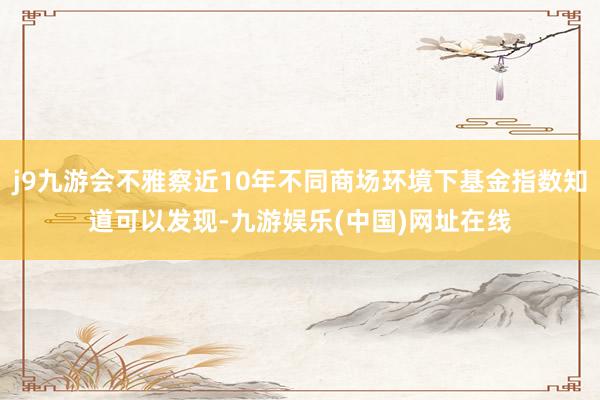 j9九游会不雅察近10年不同商场环境下基金指数知道可以发现-九游娱乐(中国)网址在线