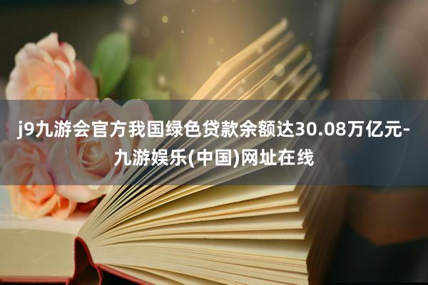 j9九游会官方我国绿色贷款余额达30.08万亿元-九游娱乐(中国)网址在线