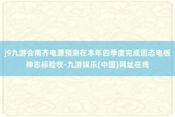 j9九游会南齐电源预测在本年四季度完成固态电板神志标验收-九游娱乐(中国)网址在线