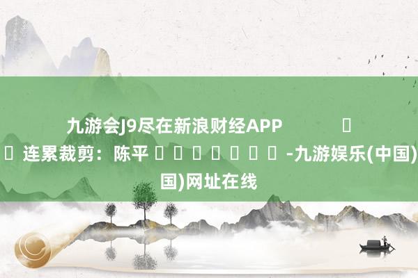 九游会J9尽在新浪财经APP            						连累裁剪：陈平 							-九游娱乐(中国)网址在线