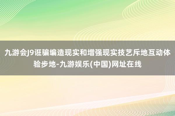 九游会J9诳骗编造现实和增强现实技艺斥地互动体验步地-九游娱乐(中国)网址在线