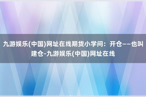 九游娱乐(中国)网址在线期货小学问：开仓——也叫建仓-九游娱乐(中国)网址在线