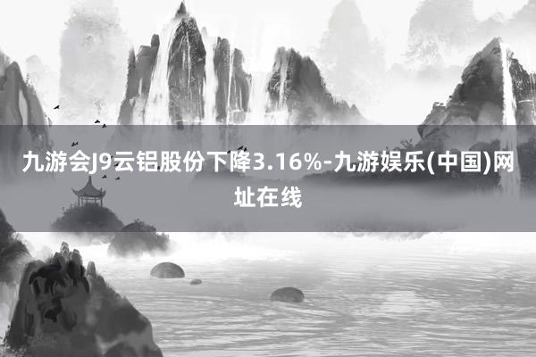 九游会J9云铝股份下降3.16%-九游娱乐(中国)网址在线