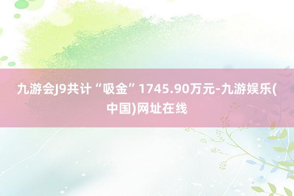 九游会J9共计“吸金”1745.90万元-九游娱乐(中国)网址在线