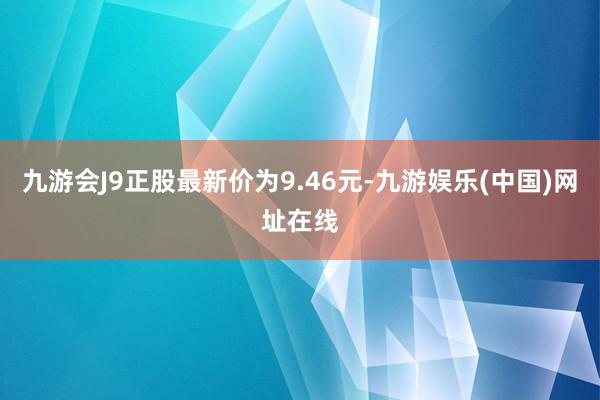 九游会J9正股最新价为9.46元-九游娱乐(中国)网址在线