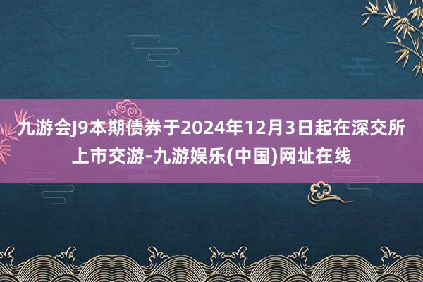 九游会J9本期债券于2024年12月3日起在深交所上市交游-九游娱乐(中国)网址在线