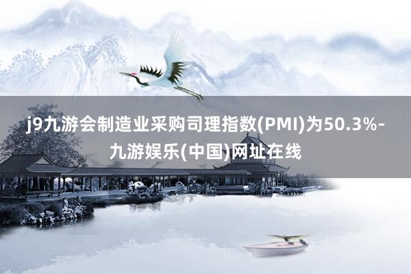 j9九游会制造业采购司理指数(PMI)为50.3%-九游娱乐(中国)网址在线