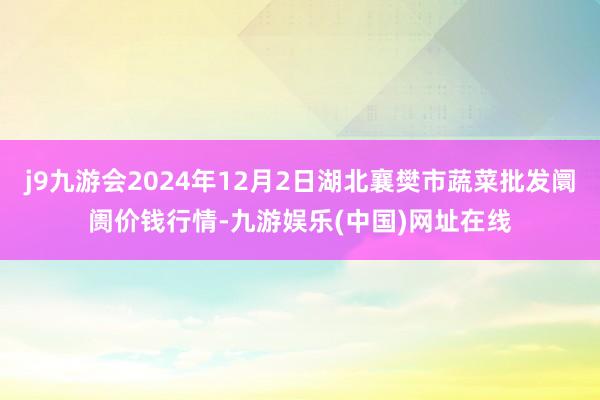 j9九游会2024年12月2日湖北襄樊市蔬菜批发阛阓价钱行情-九游娱乐(中国)网址在线