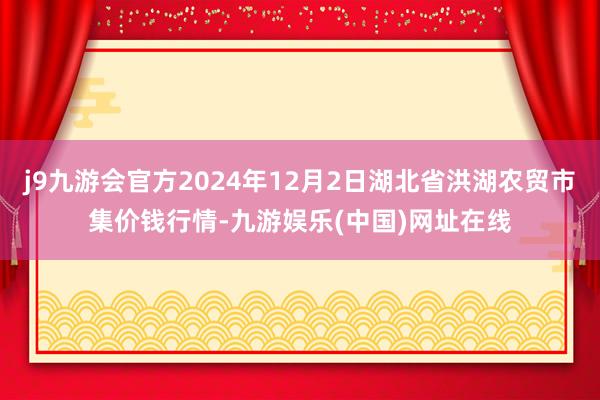 j9九游会官方2024年12月2日湖北省洪湖农贸市集价钱行情-九游娱乐(中国)网址在线