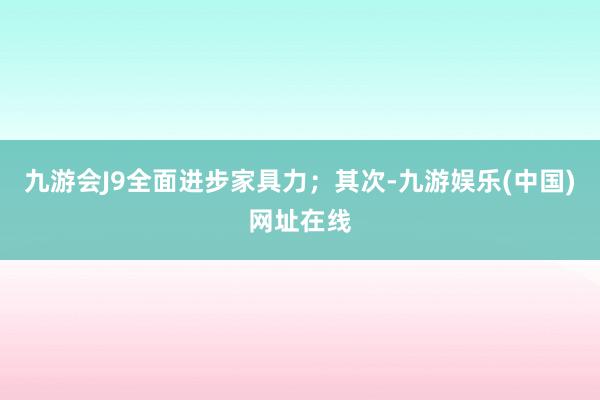 九游会J9全面进步家具力；其次-九游娱乐(中国)网址在线