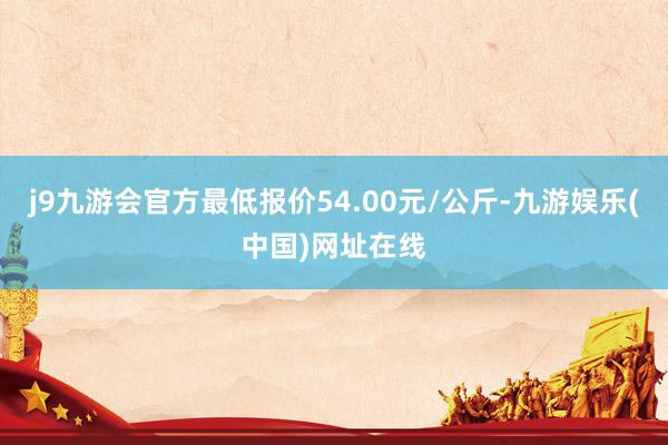 j9九游会官方最低报价54.00元/公斤-九游娱乐(中国)网址在线