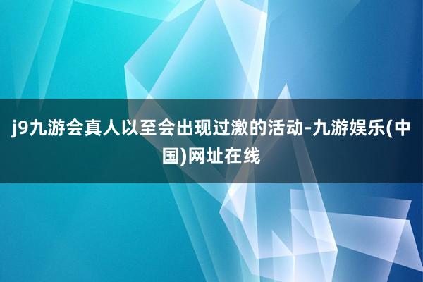 j9九游会真人以至会出现过激的活动-九游娱乐(中国)网址在线