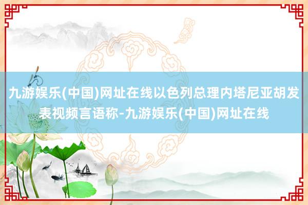 九游娱乐(中国)网址在线以色列总理内塔尼亚胡发表视频言语称-九游娱乐(中国)网址在线