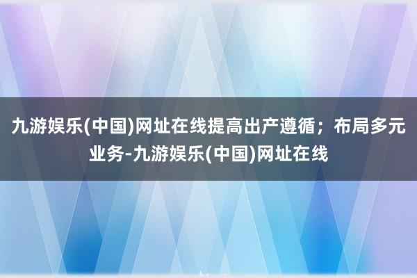 九游娱乐(中国)网址在线提高出产遵循；布局多元业务-九游娱乐(中国)网址在线