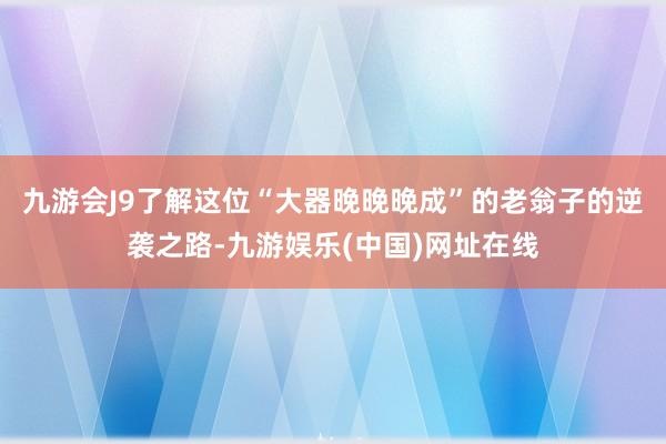 九游会J9了解这位“大器晚晚晚成”的老翁子的逆袭之路-九游娱乐(中国)网址在线