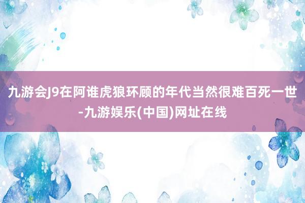 九游会J9在阿谁虎狼环顾的年代当然很难百死一世-九游娱乐(中国)网址在线