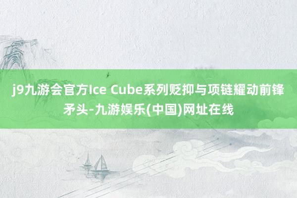 j9九游会官方Ice Cube系列贬抑与项链耀动前锋矛头-九游娱乐(中国)网址在线