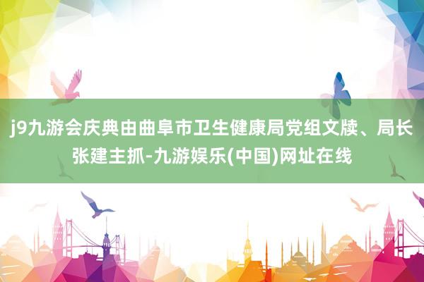 j9九游会庆典由曲阜市卫生健康局党组文牍、局长张建主抓-九游娱乐(中国)网址在线