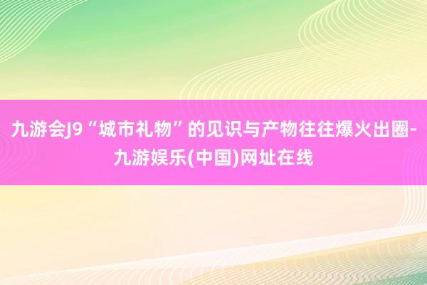 九游会J9“城市礼物”的见识与产物往往爆火出圈-九游娱乐(中国)网址在线