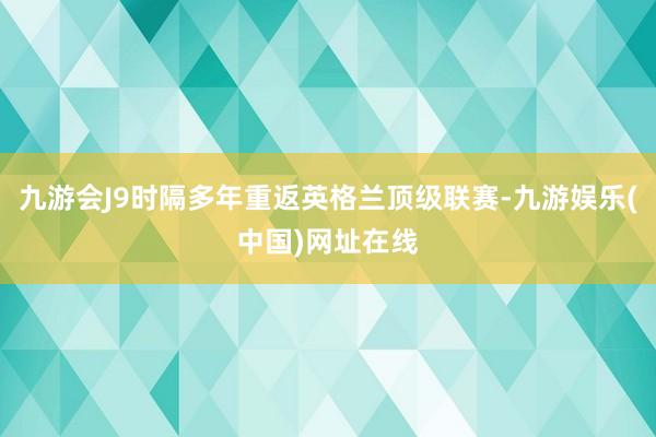 九游会J9时隔多年重返英格兰顶级联赛-九游娱乐(中国)网址在线