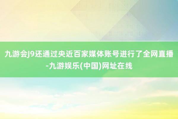 九游会J9还通过央近百家媒体账号进行了全网直播-九游娱乐(中国)网址在线