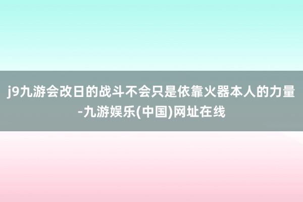 j9九游会改日的战斗不会只是依靠火器本人的力量-九游娱乐(中国)网址在线