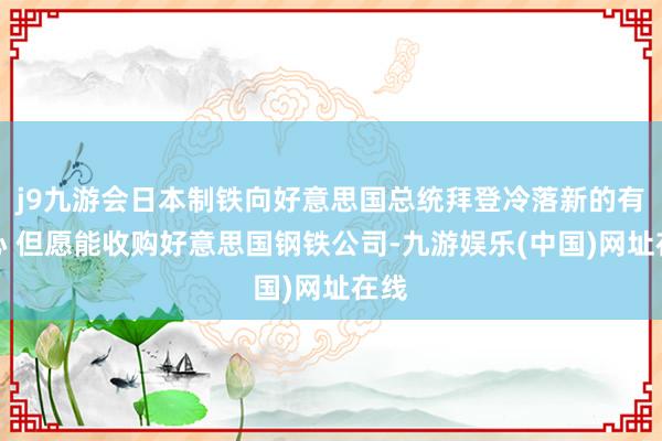 j9九游会日本制铁向好意思国总统拜登冷落新的有野心 但愿能收购好意思国钢铁公司-九游娱乐(中国)网址在线