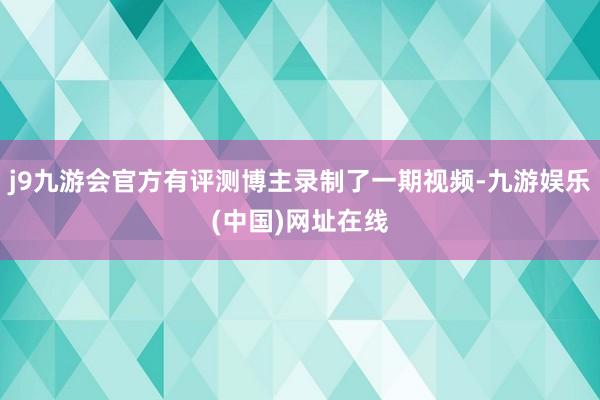 j9九游会官方有评测博主录制了一期视频-九游娱乐(中国)网址在线