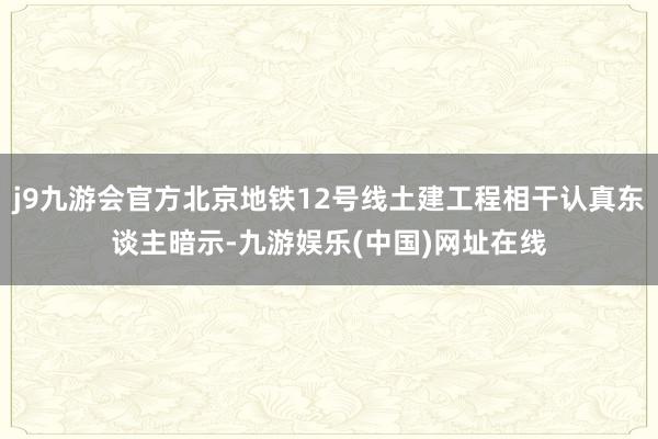 j9九游会官方北京地铁12号线土建工程相干认真东谈主暗示-九游娱乐(中国)网址在线