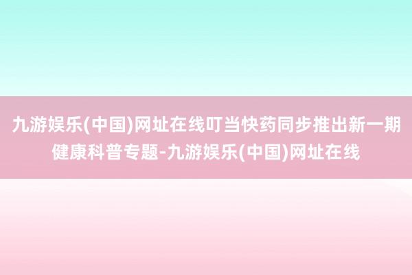 九游娱乐(中国)网址在线叮当快药同步推出新一期健康科普专题-九游娱乐(中国)网址在线