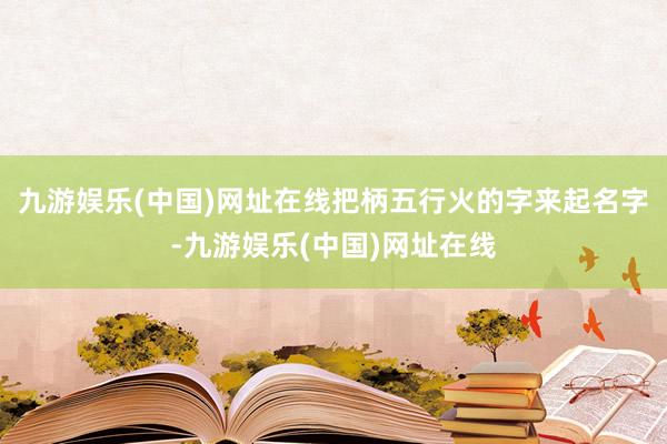 九游娱乐(中国)网址在线把柄五行火的字来起名字-九游娱乐(中国)网址在线