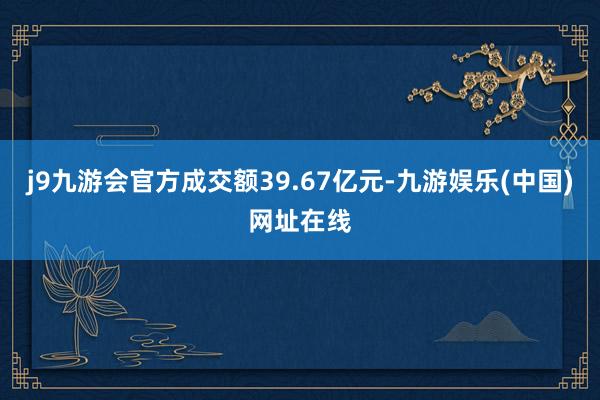 j9九游会官方成交额39.67亿元-九游娱乐(中国)网址在线