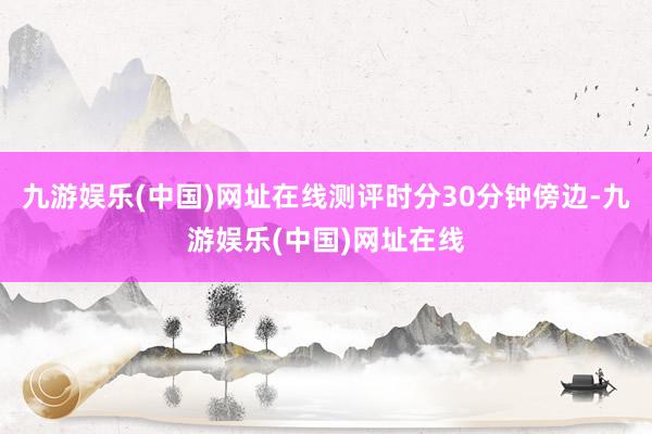 九游娱乐(中国)网址在线测评时分30分钟傍边-九游娱乐(中国)网址在线