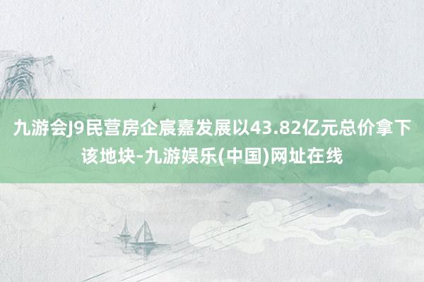 九游会J9民营房企宸嘉发展以43.82亿元总价拿下该地块-九游娱乐(中国)网址在线