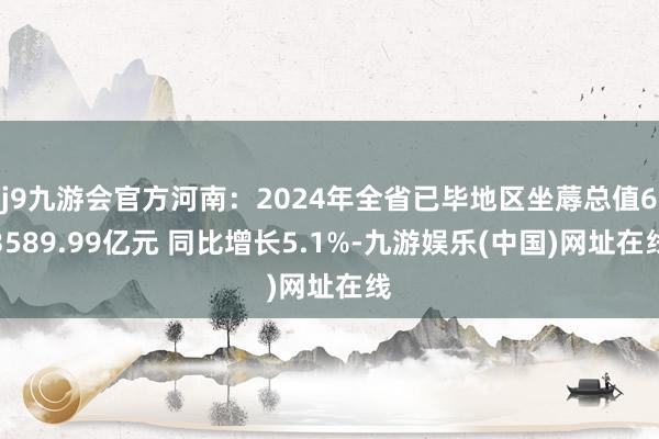 j9九游会官方河南：2024年全省已毕地区坐蓐总值63589.99亿元 同比增长5.1%-九游娱乐(中国)网址在线