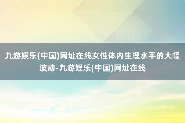 九游娱乐(中国)网址在线女性体内生理水平的大幅波动-九游娱乐(中国)网址在线