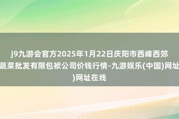 j9九游会官方2025年1月22日庆阳市西峰西郊瓜果蔬菜批发有限包袱公司价钱行情-九游娱乐(中国)网址在线