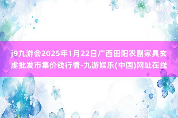 j9九游会2025年1月22日广西田阳农副家具玄虚批发市集价钱行情-九游娱乐(中国)网址在线